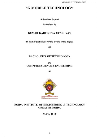 5G MOBILE TECHNOLOGY
1
5G MOBILE TECHNOLOGY
A Seminar Report
Submitted by
KUMAR KARTIKEYA UPADHYAY
In partial fulfilment for the award of the degree
Of
BACHOLER’S OF TECHNOLOGY
IN
COMPUTER SCIENCE & ENGINEERING
At
NOIDA INSTITUTE OF ENGINEERING & TECHNOLOGY
GREATER NOIDA
MAY, 2014
 