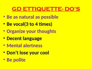 GD ETTIQUETTE- DO’S
• Be as natural as possible
• Be vocal(3 to 4 times)
• Organize your thoughts
• Decent language
• Mental alertness
• Don’t lose your cool
• Be polite
 