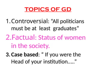 TOPICS OF GD
1.Controversial: “All politicians
must be at least graduates”
2.Factual: Status of women
in the society.
3.Case based: “ If you were the
Head of your institution…..”
 