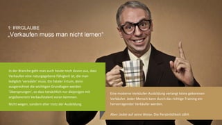 3	
  
1: IRRGLAUBE!
„Verkaufen muss man nicht lernen“!
Eine	
  moderne	
  Verkäufer-­‐Ausbildung	
  verlangt	
  keine	
  geborenen	
  Verkäufer.	
  
Jeder	
  Mensch	
  kann	
  durch	
  das	
  rich@ge	
  Training	
  ein	
  hervorragender	
  
Verkäufer	
  werden.	
  
Aber:	
  Jeder	
  auf	
  seine	
  Weise.	
  Die	
  Persönlichkeit	
  zählt.	
  
In	
  der	
  Branche	
  geht	
  man	
  auch	
  heute	
  noch	
  davon	
  aus,	
  dass	
  
Verkaufen	
  eine	
  naturgegebene	
  Fähigkeit	
  ist,	
  die	
  man	
  
lediglich	
  ‘veredeln’	
  muss.	
  Ein	
  fataler	
  Irrtum,	
  denn	
  
ausgerechnet	
  die	
  wich@gen	
  Grundlagen	
  werden	
  
‘übersprungen’,	
  so	
  dass	
  tatsächlich	
  nur	
  diejenigen	
  mit	
  
angeborenem	
  Verkaufstalent	
  voran	
  kommen.	
  
Nicht	
  wegen,	
  sondern	
  eher	
  trotz	
  der	
  Ausbildung.	
  
 