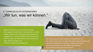 7	
  
Wir	
  möchten	
  das	
  Verhältnis	
  umkehren.	
  Deshalb	
  liefern	
  wir	
  	
  
eine	
  solide,	
  transparente,	
  für	
  jeden	
  Menschen	
  nachvollziehbare	
  und	
  
erlernbare	
  Ausbildung	
  zum	
  Verkäufer.	
  Dabei	
  konzentrieren	
  	
  
wir	
  uns	
  auf	
  die	
  Aspekte	
  mit	
  der	
  größten	
  Hebelwirkung:	
  	
  
die	
  gezielte	
  Entwicklung	
  der	
  Persönlichkeit.	
  
Obwohl	
  Unternehmen	
  um	
  den	
  extrem	
  geringen	
  
Wirkungsgrad	
  herkömmlicher	
  Trainings	
  wissen,	
  wird	
  das	
  
Budget	
  mangels	
  seriös	
  empfundener	
  Alterna@ven	
  dort	
  
ausgegeben,	
  um	
  zumindest	
  fak@sch	
  alle	
  Anforderungen	
  
erfüllt	
  zu	
  haben.	
  Der	
  Mathema@ker	
  Pareto	
  würde	
  dazu	
  
sagen:	
  80%	
  des	
  Budgets	
  wird	
  	
  
für	
  20%	
  des	
  Ergebnisses	
  aufgewendet.	
  
5: TUNNELBLICK IN UNTERNEHMEN!
„Wir tun, was wir können.“!
 