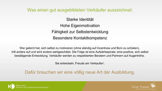 8	
  
Was einen gut ausgebildeten Verkäufer auszeichnet:
Starke Identität
Hohe Eigenmotivation
Fähigkeit zur Selbstentwicklung
Besondere Kontaktkompetenz
Wer gelernt hat, sich selbst zu motivieren (ohne ständig auf Incentives und Boni zu schielen),
tritt anders auf und wird anders wertgeschätzt. Die Folge ist eine Aufwärtsspirale; eine positive, sich selbst
bestätigende Entwicklung. Verkäufer werden zu respektierten Beratern und Partnern auf Augenhöhe.
Sie entwickeln ‚Freude am Verkaufen‘.
Dafür brauchen wir eine völlig neue Art der Ausbildung.!
 