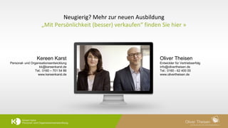 9	
  
Neugierig?	
  Mehr	
  zur	
  neuen	
  Ausbildung	
  
„Mit	
  Persönlichkeit	
  (besser)	
  verkaufen“	
  ﬁnden	
  Sie	
  hier	
  »	
  
Kereen Karst 
Personal- und Organisationsentwicklung
kk@kereenkarst.de
Tel.: 0160 – 701 54 86
www.kereenkarst.de
Oliver Theisen 
Entwickler für Vertriebserfolg
info@olivertheisen.de
Tel.: 0160 - 62 400 00
www.olivertheisen.de
 