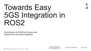 | EZMUDAN Ananya Muddukrishna X | 2021-11-04 | Open | Page 1 of
14
Towards Easy
5GS Integration in
ROS2
Contributions to ROS2 by Ericsson and
eProsima for easy 5GS integration
Ananya Muddukrishna
and Jaime Martin Losa
Ericsson and eProsima 2021-12-03
 