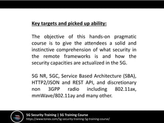 5G Security Training | 5G Training Course
https://www.tonex.com/5g-security-training-5g-training-course/
Key targets and picked up ability:
The objective of this hands-on pragmatic
course is to give the attendees a solid and
instinctive comprehension of what security in
the remote frameworks is and how the
security capacities are actualized in the 5G.
5G NR, 5GC, Service Based Architecture (SBA),
HTTP2/JSON and REST API, and discretionary
non 3GPP radio including 802.11ax,
mmWave/802.11ay and many other.
 