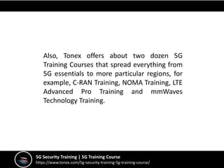 5G Security Training | 5G Training Course
https://www.tonex.com/5g-security-training-5g-training-course/
Also, Tonex offers about two dozen 5G
Training Courses that spread everything from
5G essentials to more particular regions, for
example, C-RAN Training, NOMA Training, LTE
Advanced Pro Training and mmWaves
Technology Training.
 