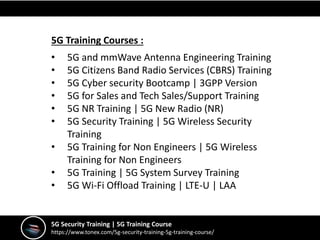 5G Security Training | 5G Training Course
https://www.tonex.com/5g-security-training-5g-training-course/
5G Training Courses :
• 5G and mmWave Antenna Engineering Training
• 5G Citizens Band Radio Services (CBRS) Training
• 5G Cyber security Bootcamp | 3GPP Version
• 5G for Sales and Tech Sales/Support Training
• 5G NR Training | 5G New Radio (NR)
• 5G Security Training | 5G Wireless Security
Training
• 5G Training for Non Engineers | 5G Wireless
Training for Non Engineers
• 5G Training | 5G System Survey Training
• 5G Wi-Fi Offload Training | LTE-U | LAA
 