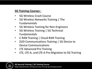 5G Security Training | 5G Training Course
https://www.tonex.com/5g-security-training-5g-training-course/
5G Training Courses :
• 5G Wireless Crash Course
• 5G Wireless Networks Training | The
Fundamentals
• 5G Wireless Training for Non-Engineers
• 5G Wireless Training | 5G Technical
Fundamentals
• C-RAN Training | Cloud-RAN Training
• D2D Communications Training | 5G Device to
Device Communications
• LTE Advanced Pro Training
• LTE, LTE-A, and LTE-A Pro Migration to 5G Training
 