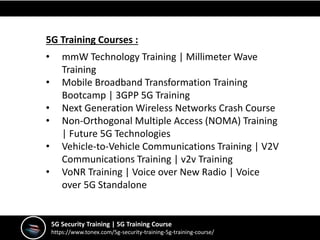 5G Security Training | 5G Training Course
https://www.tonex.com/5g-security-training-5g-training-course/
5G Training Courses :
• mmW Technology Training | Millimeter Wave
Training
• Mobile Broadband Transformation Training
Bootcamp | 3GPP 5G Training
• Next Generation Wireless Networks Crash Course
• Non-Orthogonal Multiple Access (NOMA) Training
| Future 5G Technologies
• Vehicle-to-Vehicle Communications Training | V2V
Communications Training | v2v Training
• VoNR Training | Voice over New Radio | Voice
over 5G Standalone
 