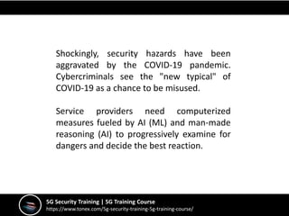 Shockingly, security hazards have been
aggravated by the COVID-19 pandemic.
Cybercriminals see the "new typical" of
COVID-19 as a chance to be misused.
Service providers need computerized
measures fueled by AI (ML) and man-made
reasoning (AI) to progressively examine for
dangers and decide the best reaction.
5G Security Training | 5G Training Course
https://www.tonex.com/5g-security-training-5g-training-course/
 