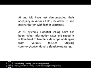 5G Security Training | 5G Training Course
https://www.tonex.com/5g-security-training-5g-training-course/
AI and ML have just demonstrated their
adequacy in various fields for order, ID and
mechanization with higher exactness.
As 5G systems' essential selling point has
been higher information rates and speed, it
will be hard to handle wide scope of dangers
from various focuses utilizing
common/conventional defensive measures.
 
