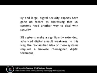 5G Security Training | 5G Training Course
https://www.tonex.com/5g-security-training-5g-training-course/
By and large, digital security experts have
gone on record as expressing that 5G
systems need another way to deal with
security.
5G systems make a significantly extended,
advanced digital assault weakness. In this
way, the re-classified idea of these systems
requires a likewise re-imagined digital
technique.
 