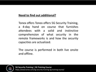 5G Security Training | 5G Training Course
https://www.tonex.com/5g-security-training-5g-training-course/
Need to find out additional?
Tonex offers Tonex offers 5G Security Training,
a 4-day hand on course that furnishes
attendees with a solid and instinctive
comprehension of what security in the
remote frameworks is and how the security
capacities are actualized.
The course is performed in both live onsite
and offline.
 