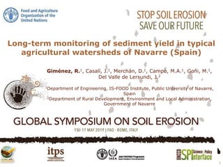 Long-term monitoring of sediment yield in typical
agricultural watersheds of Navarre (Spain)
1
Giménez, R.1, Casalí, J.1, Merchán, D.1, Campo, M.A.1, Goñi, M.1,
Del Valle de Lersundi, J.2
1Department of Engineering, IS-FOOD Institute, Public University of Navarre,
Spain
2Department of Rural Development, Environment and Local Administration,
Government of Navarre
 