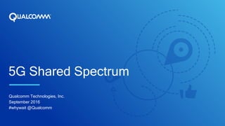 5G Shared Spectrum
Qualcomm Technologies, Inc.
September 2016
#whywait @Qualcomm
 