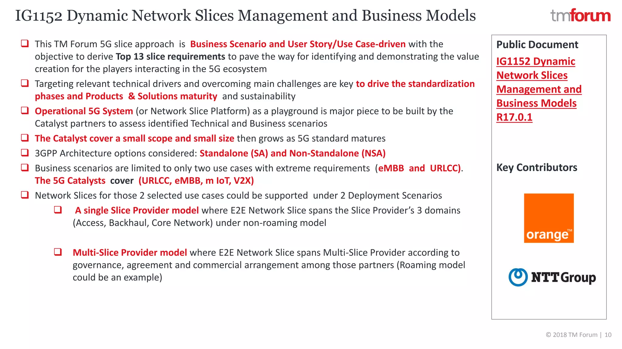 CONFIDENTIAL © 2018 TM Forum | 10
 This TM Forum 5G slice approach is Business Scenario and User Story/Use Case-driven with the
objective to derive Top 13 slice requirements to pave the way for identifying and demonstrating the value
creation for the players interacting in the 5G ecosystem
 Targeting relevant technical drivers and overcoming main challenges are key to drive the standardization
phases and Products & Solutions maturity and sustainability
 Operational 5G System (or Network Slice Platform) as a playground is major piece to be built by the
Catalyst partners to assess identified Technical and Business scenarios
 The Catalyst cover a small scope and small size then grows as 5G standard matures
 3GPP Architecture options considered: Standalone (SA) and Non-Standalone (NSA)
 Business scenarios are limited to only two use cases with extreme requirements (eMBB and URLCC).
The 5G Catalysts cover (URLCC, eMBB, m IoT, V2X)
 Network Slices for those 2 selected use cases could be supported under 2 Deployment Scenarios
 A single Slice Provider model where E2E Network Slice spans the Slice Provider’s 3 domains
(Access, Backhaul, Core Network) under non-roaming model
 Multi-Slice Provider model where E2E Network Slice spans Multi-Slice Provider according to
governance, agreement and commercial arrangement among those partners (Roaming model
could be an example)
Public Document
IG1152 Dynamic
Network Slices
Management and
Business Models
R17.0.1
Key Contributors
IG1152 Dynamic Network Slices Management and Business Models
 