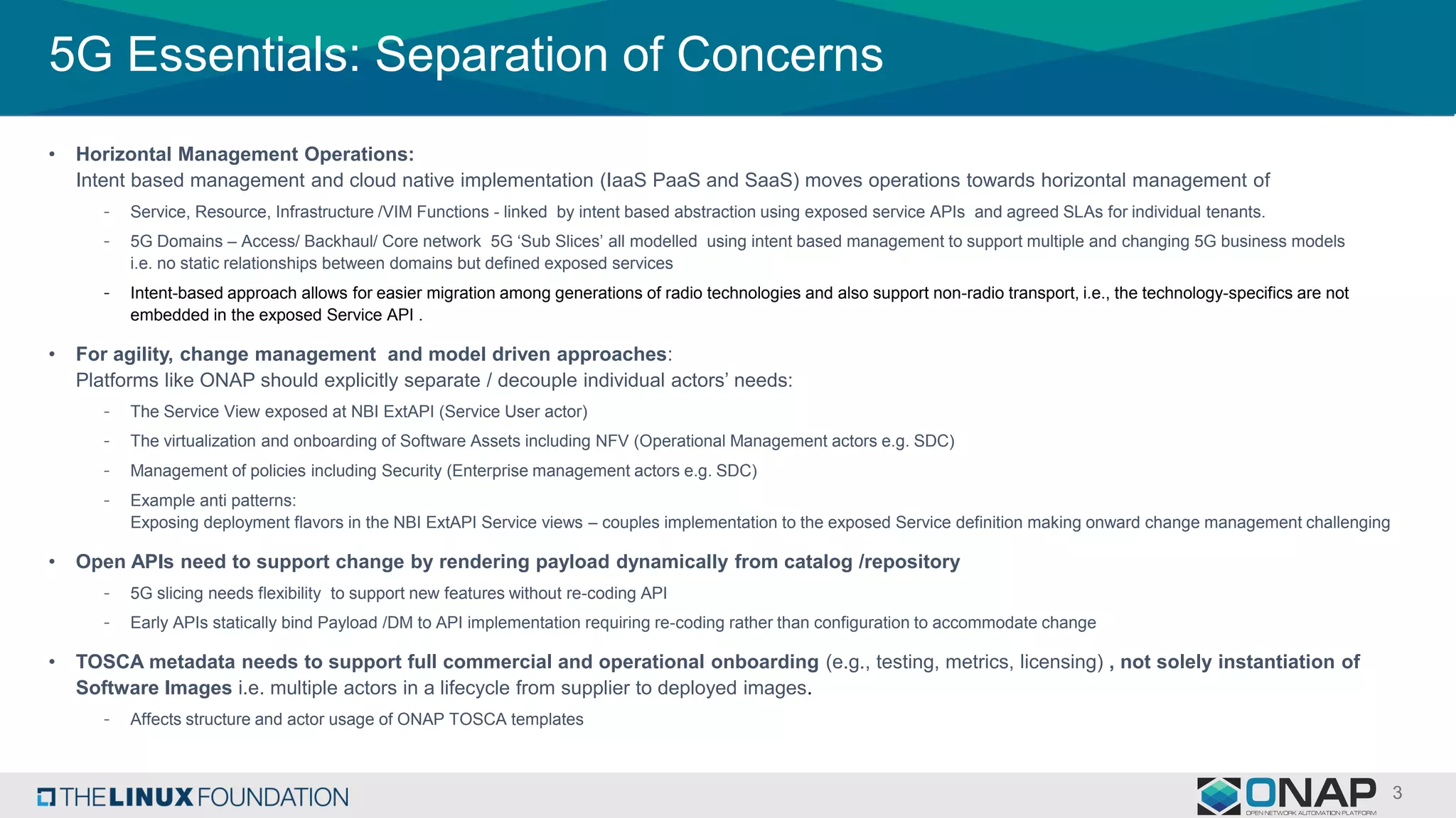 5G Essentials: Separation of Concerns
• Horizontal Management Operations:
Intent based management and cloud native implementation (IaaS PaaS and SaaS) moves operations towards horizontal management of
- Service, Resource, Infrastructure /VIM Functions - linked by intent based abstraction using exposed service APIs and agreed SLAs for individual tenants.
- 5G Domains – Access/ Backhaul/ Core network 5G ‘Sub Slices’ all modelled using intent based management to support multiple and changing 5G business models
i.e. no static relationships between domains but defined exposed services
- Intent-based approach allows for easier migration among generations of radio technologies and also support non-radio transport, i.e., the technology-specifics are not
embedded in the exposed Service API .
• For agility, change management and model driven approaches:
Platforms like ONAP should explicitly separate / decouple individual actors’ needs:
- The Service View exposed at NBI ExtAPI (Service User actor)
- The virtualization and onboarding of Software Assets including NFV (Operational Management actors e.g. SDC)
- Management of policies including Security (Enterprise management actors e.g. SDC)
- Example anti patterns:
Exposing deployment flavors in the NBI ExtAPI Service views – couples implementation to the exposed Service definition making onward change management challenging
• Open APIs need to support change by rendering payload dynamically from catalog /repository
- 5G slicing needs flexibility to support new features without re-coding API
- Early APIs statically bind Payload /DM to API implementation requiring re-coding rather than configuration to accommodate change
• TOSCA metadata needs to support full commercial and operational onboarding (e.g., testing, metrics, licensing) , not solely instantiation of
Software Images i.e. multiple actors in a lifecycle from supplier to deployed images.
- Affects structure and actor usage of ONAP TOSCA templates
 