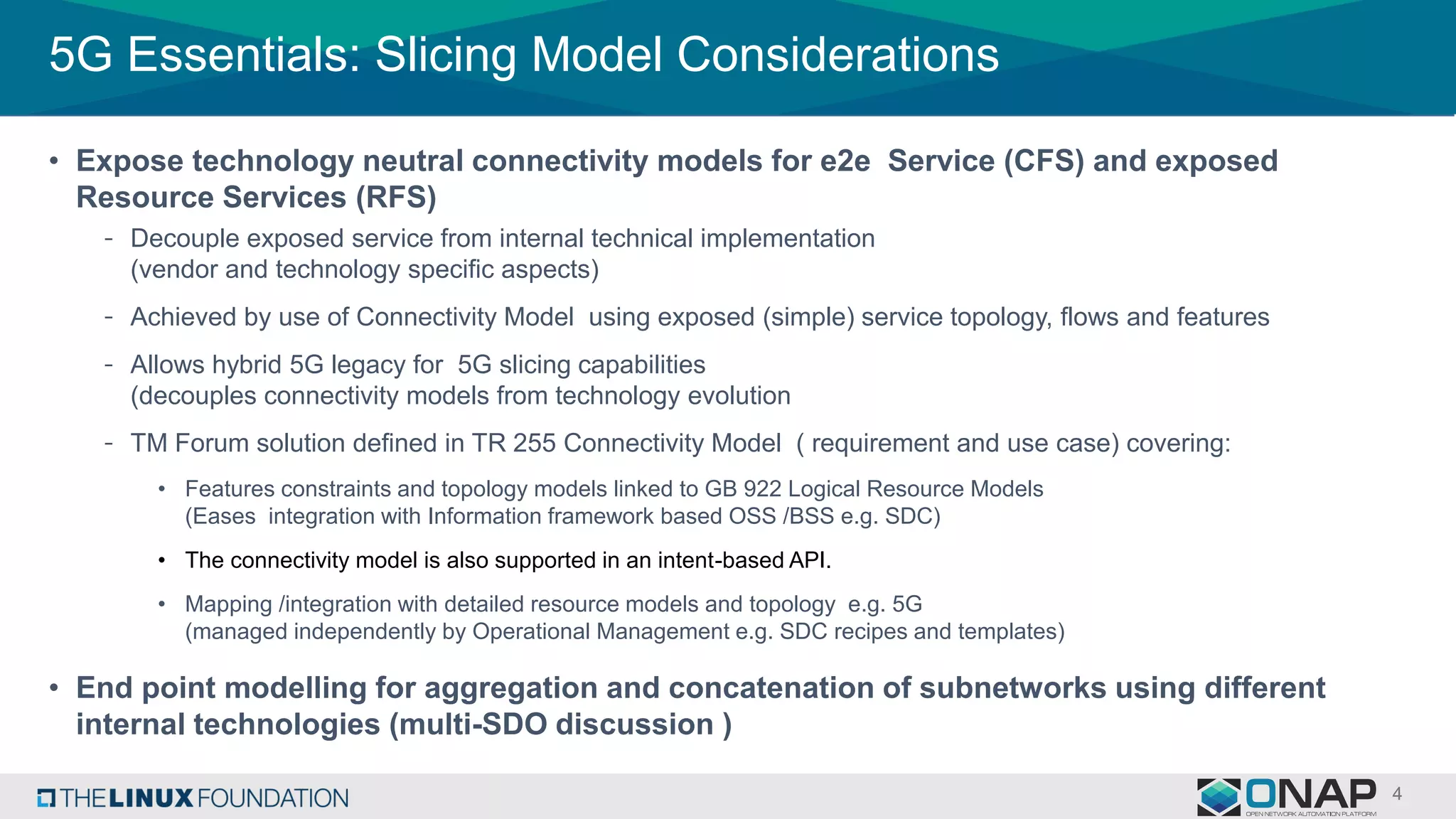 5G Essentials: Slicing Model Considerations
• Expose technology neutral connectivity models for e2e Service (CFS) and exposed
Resource Services (RFS)
- Decouple exposed service from internal technical implementation
(vendor and technology specific aspects)
- Achieved by use of Connectivity Model using exposed (simple) service topology, flows and features
- Allows hybrid 5G legacy for 5G slicing capabilities
(decouples connectivity models from technology evolution
- TM Forum solution defined in TR 255 Connectivity Model ( requirement and use case) covering:
• Features constraints and topology models linked to GB 922 Logical Resource Models
(Eases integration with Information framework based OSS /BSS e.g. SDC)
• The connectivity model is also supported in an intent-based API.
• Mapping /integration with detailed resource models and topology e.g. 5G
(managed independently by Operational Management e.g. SDC recipes and templates)
• End point modelling for aggregation and concatenation of subnetworks using different
internal technologies (multi-SDO discussion )
 