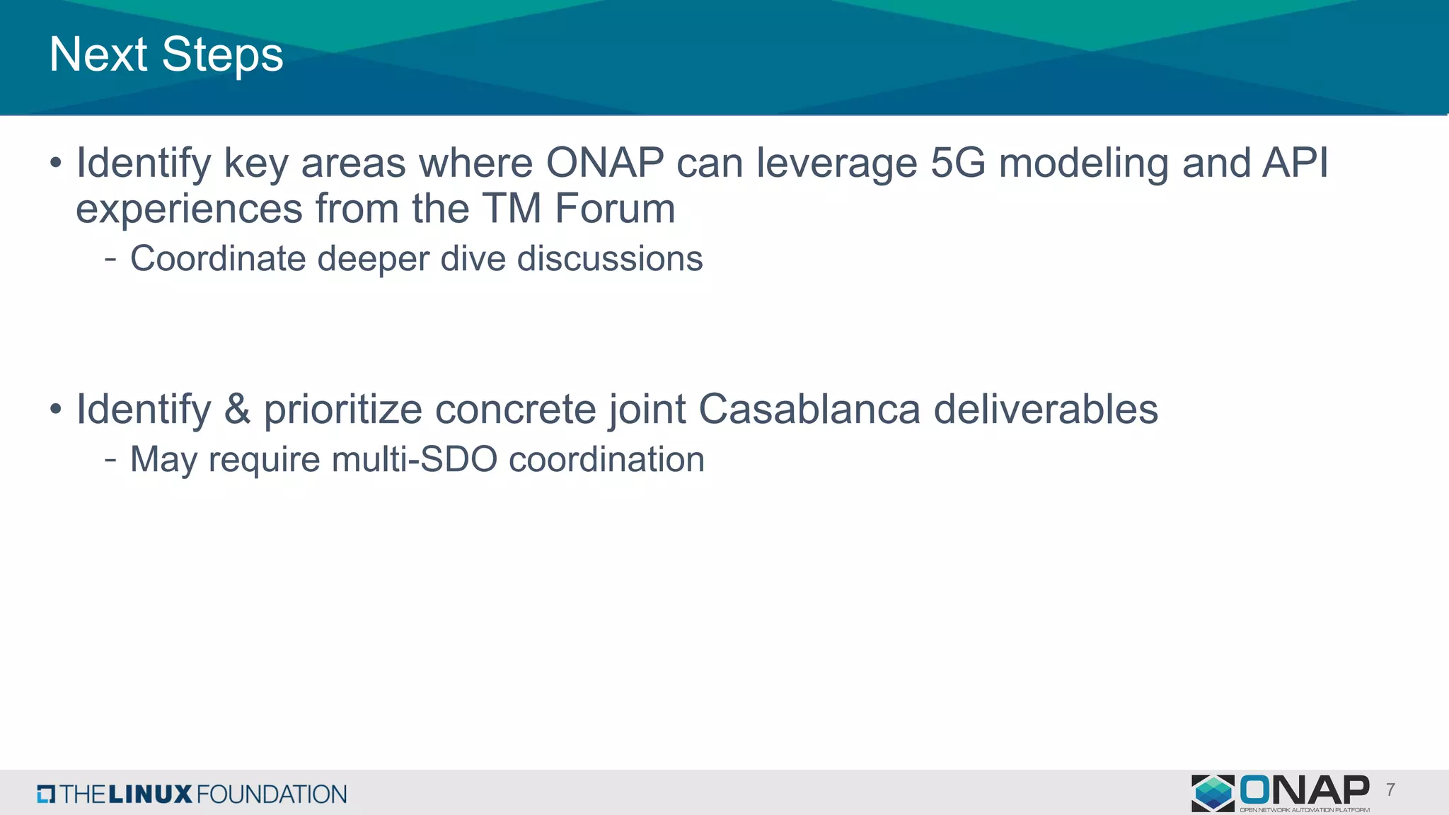 Next Steps
• Identify key areas where ONAP can leverage 5G modeling and API
experiences from the TM Forum
- Coordinate deeper dive discussions
• Identify & prioritize concrete joint Casablanca deliverables
- May require multi-SDO coordination
 