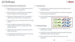 CONFIDENTIAL © 2018 TM Forum | 16
5G Challenges
16
▪ 5G Service Management and Orchestration
― Many POCs and research on 5G radio aspects but very
little on operations and management.
― No clear agreement on what needs to be managed or
how the management should be organised
― Expectation of radical change in how 5G operations is
organised and the OSS IT systems to support them
― Impact of 5G on service orchestration for slices not fully
explored
― Create, manage and automate end-to-end service-
specific network slices that cross legacy, SDN, mobile
and fixed networks
― SDN/NFV operations platforms need enhancement to
deliver new services
― Full automation from fulfilment to assurance processes
to support billions of IoT connections
▪ New 5G services
― Assigning specific network characteristics for each type of service
across the network.
― Defining services with specific attributes such as latency, bandwidth
etc by creation of network slices
― Assuring and guaranteeing service performance and SLAs per
network slice
▪ 5G Network Slicing
― Currently on a service class basis with services mapped into 3-4
network slices manually
― 5G based IoT services (with different attributes) need to be treated
individually for better network utilization
― Tens of thousands of slices require the entire process to be
automated
 