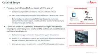 CONFIDENTIAL © 2018 TM Forum | 17
Catalyst Scope
▪ Focus on two 5G based IoT use cases with the goal of:
― Composing repeatable services for industry verticals in hours
― Zero friction integration into OSS /BSS Operations Center of the Future
― Dynamically and autonomously fulfilling and assuring numerous
concurrent slice instances (in parallel) with total isolation and security to
meet carrier-grade standards.
▪ Explore the impact of 5G networks and network slicing on operations in
creating and automating many parallel end-to-end network slices that cross
multiple network types to:
― Explore technology readiness and close potential gaps in 5G operations
― Enable CSP to automate the creation and modification of specific network slices
for new IoT services with specific SLAs and characteristics
― Leverage open source to address the needs of IoT and to accelerate innovation
uRLLC
(Ultra-reliable and low latency communication)
uMTC
(Ultra-reliable machine-type communication)
Connected Factories
Connected Cars
 