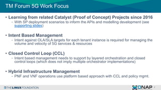 TM Forum 5G Work Focus
• Learning from related Catalyst (Proof of Concept) Projects since 2016
- With SP deployment scenarios to inform the APIs and modelling development (see
supporting slides)
• Intent Based Management
- Intent against OLA/SLA targets for each tenant instance is required for managing the
volume and velocity of 5G services & resources
• Closed Control Loop (CCL)
- Intent based management needs to support by layered orchestration and closed
control loops (which does not imply multiple orchestrator implementations)
• Hybrid Infrastructure Management
- PNF and VNF operations use platform based approach with CCL and policy mgmt.
 