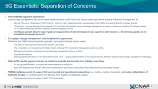 5G Essentials: Separation of Concerns
• Horizontal Management Operations:
Intent based management and cloud native implementation (IaaS PaaS and SaaS) moves operations towards horizontal management of
- Service, Resource, Infrastructure /VIM Functions - linked by intent based abstraction using exposed service APIs and agreed SLAs for individual tenants.
- 5G Domains – Access/ Backhaul/ Core network 5G ‘Sub Slices’ all modelled using intent based management to support multiple and changing 5G business models
i.e. no static relationships between domains but defined exposed services
- Intent-based approach allows for easier migration among generations of radio technologies and also support non-radio transport, i.e., the technology-specifics are not
embedded in the exposed Service API .
• For agility, change management and model driven approaches:
Platforms like ONAP should explicitly separate / decouple individual actors’ needs:
- The Service View exposed at NBI ExtAPI (Service User actor)
- The virtualization and onboarding of Software Assets including NFV (Operational Management actors e.g. SDC)
- Management of policies including Security (Enterprise management actors e.g. SDC)
- Example anti patterns:
Exposing deployment flavors in the NBI ExtAPI Service views – couples implementation to the exposed Service definition making onward change management challenging
• Open APIs need to support change by rendering payload dynamically from catalog /repository
- 5G slicing needs flexibility to support new features without re-coding API
- Early APIs statically bind Payload /DM to API implementation requiring re-coding rather than configuration to accommodate change
• TOSCA metadata needs to support full commercial and operational onboarding (e.g., testing, metrics, licensing) , not solely instantiation of
Software Images i.e. multiple actors in a lifecycle from supplier to deployed images.
- Affects structure and actor usage of ONAP TOSCA templates
 