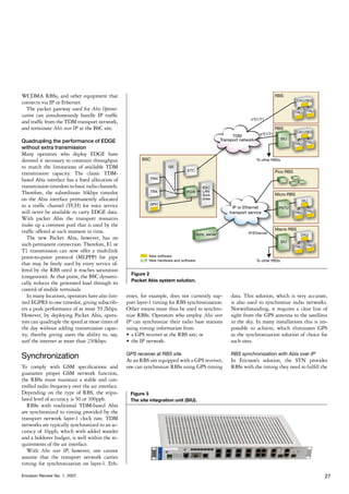 WCDMA RBSs, and other equipment that
connects via IP or Ethernet.
  The packet gateway used for Abis Optimi-
zation can simultaneously handle IP traffic
and traffic from the TDM transport network,
and terminate Abis over IP at the BSC site.

Quadrupling the performance of EDGE
without extra transmission
Many operators who deploy EDGE have
deemed it necessary to constrain throughput
to match the limitations of available TDM
transmission capacity. The classic TDM-
based Abis interface has a fixed allocation of
transmission timeslots to basic radio channels.
Therefore, the subordinate 16kbps timeslot
on the Abis interface permanently allocated
to a traffic channel (TCH) for voice service
will never be available to carry EDGE data.
With packet Abis the transport resources
make up a common pool that is used by the
traffic offered at each moment in time.
   The new Packet Abis, however, has no
such permanent connection. Therefore, E1 or
T1 transmission can now offer a multilink
point-to-point protocol (MLPPP) bit pipe
that may be freely used by every service of-
fered by the RBS until it reaches saturation
                                                    Figure 2
(congestion). At that point, the BSC dynami-
                                                    Packet Abis system solution.
cally reduces the generated load through its
control of mobile terminals.
   In many locations, operators have also lim-    ernet, for example, does not currently sup-    data. This solution, which is very accurate,
ited EGPRS to one timeslot, giving subscrib-      port layer-1 timing for RBS synchronization.   is also used to synchronize radio networks.
ers a peak performance of at most 59.2kbps.       Other means must thus be used to synchro-      Notwithstanding, it requires a clear line of
However, by deploying Packet Abis, opera-         nize RBSs. Operators who employ Abis over      sight from the GPS antenna to the satellites
tors can quadruple the speed at most times of     IP can synchronize their radio base stations   in the sky. In many installations this is im-
the day without adding transmission capac-        using timing information from                  possible to achieve, which eliminates GPS
ity, thereby giving users the ability to, say,    •	 a GPS receiver at the RBS site; or          as the synchronization solution of choice for
surf the internet at more than 230kbps.           •	 the IP network.                             such sites.

Synchronization                                   GPS receiver at RBS site
                                                  At an RBS site equipped with a GPS receiver,
                                                                                                 RBS synchronization with Abis over IP
                                                                                                 In Ericsson’s solution, the STN provides
To comply with GSM specifications and             one can synchronize RBSs using GPS timing      RBSs with the timing they need to fulfill the
guarantee proper GSM network function,
the RBSs must maintain a stable and con-
trolled radio frequency over the air interface.
Depending on the type of RBS, the stipu-           Figure 3
lated level of accuracy is 50 or 100ppb.           The site integration unit (SIU).
   RBSs with traditional TDM-based Abis
are synchronized to timing provided by the
transport network layer-1 clock rate. TDM
networks are typically synchronized to an ac-
curacy of 16ppb, which with added wander
and a holdover budget, is well within the re-
quirements of the air interface.
   With Abis over IP, however, one cannot
assume that the transport network carries
timing for synchronization on layer-1. Eth-

Ericsson Review No. 1, 2007                                                                                                                 27
 