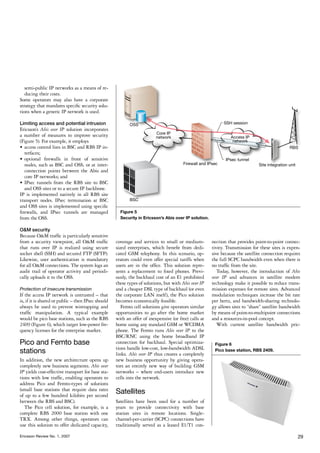 semi-public IP networks as a means of re-
   ducing their costs.
Some operators may also have a corporate
strategy that mandates specific security solu-
tions when a generic IP network is used.

Limiting access and potential intrusion
Ericsson’s Abis over IP solution incorporates
a number of measures to improve security
(Figure 5). For example, it employs
•	 access control lists in BSC and RBS IP in-
   terfaces;
•	 optional firewalls in front of sensitive
   nodes, such as BSC and OSS, or at inter-
   connection points between the Abis and
   core IP networks; and
•	 IPsec tunnels from the RBS site to BSC
   and OSS sites or to a secure IP backbone.
IP is implemented natively in all RBS site
transport nodes. IPsec termination at BSC
and OSS sites is implemented using specific
firewalls, and IPsec tunnels are managed              Figure 5
from the OSS.                                         Security in Ericsson’s Abis over IP solution.

O&M security
Because O&M traffic is particularly sensitive
from a security viewpoint, all O&M traffic          coverage and services to small or medium-         nection that provides point-to-point connec-
that runs over IP is realized using secure          sized enterprises, which benefit from dedi-       tivity. Transmission for these sites is expen-
socket shell (SSH) and secured FTP (SFTP).          cated GSM telephony. In this scenario, op-        sive because the satellite connection requires
Likewise, user authentication is mandatory          erators could even offer special tariffs when     the full SCPC bandwidth even when there is
for all O&M connections. The system logs an         users are in the office. This solution repre-     no traffic from the site.
audit trail of operator activity and periodi-       sents a replacement to fixed phones. Previ-          Today, however, the introduction of Abis
cally uploads it to the OSS.                        ously, the backhaul cost of an E1 prohibited      over IP and advances in satellite modem
                                                    these types of solutions, but with Abis over IP   technology make it possible to reduce trans-
Protection of insecure transmission                 and a cheaper DSL type of backhaul (or even       mission expenses for remote sites. Advanced
If the access IP network is untrusted – that        the corporate LAN itself), the Pico solution      modulation techniques increase the bit rate
is, if it is shared or public – then IPsec should   becomes economically feasible.                    per hertz, and bandwidth-sharing technolo-
always be used to prevent wiretapping and              Femto cell solutions give operators similar    gy allows sites to “share” satellite bandwidth
traffic manipulation. A typical example             opportunities to go after the home market         by means of point-to-multipoint connections
would be pico base stations, such as the RBS        with an offer of inexpensive (or free) calls at   and a resources-in-pool concept.
2409 (Figure 6), which target low-power fre-        home using any standard GSM or WCDMA                 With current satellite bandwidth pric-
quency licenses for the enterprise market.          phone. The Femto runs Abis over IP to the
                                                    BSC/RNC using the home broadband IP
Pico and Femto base                                 connection for backhaul. Special optimiza-         Figure 6
                                                    tions handle low-cost, low-bandwidth ADSL
stations                                            links. Abis over IP thus creates a completely
                                                                                                       Pico base station, RBS 2409.

In addition, the new architecture opens up          new business opportunity by giving opera-
completely new business segments. Abis over         tors an entirely new way of building GSM
IP yields cost-effective transport for base sta-    networks – where end-users introduce new
tions with low traffic, enabling operators to       cells into the network.
address Pico and Femto-types of solutions
(small base stations that require data rates
of up to a few hundred kilobits per second
                                                    Satellites
between the RBS and BSC).                           Satellites have been used for a number of
   The Pico cell solution, for example, is a        years to provide connectivity with base
complete RBS 2000 base station with one             station sites in remote locations. Single-
TRX. Among other things, operators can              channel-per-carrier (SCPC) connections have
use this solution to offer dedicated capacity,      traditionally served as a leased E1/T1 con-

Ericsson Review No. 1, 2007                                                                                                                       29
 