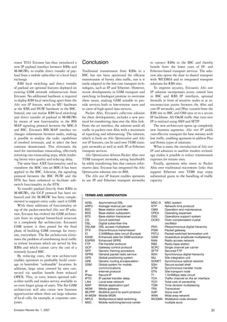 erator TCO. Ericsson has thus introduced a       Conclusion                                        to connect RBSs to the BSC and thereby
new IP payload interface between RBSs and                                                          benefit from the lower costs of IP- and
M-MGWs, to enable direct transfer of pay-        Traditional transmission from RBSs to a           Ethernet-based transport services. The solu-
load from a mobile subscriber to a local fixed   BSC has not been optimized for efficient          tion also opens the door to shared transport
exchange.                                        transmission of bursty data traffic, nor is it    with WCDMA and to integrated transport
   RBS local switching and direct transfer       easily adapted to the low-cost transport tech-    solutions for RBS sites.
of payload are optional features deployed on     nologies, such as IP and Ethernet. However,          To improve security, Ericsson’s Abis over
existing GSM network infrastructure from         recent developments in GSM transport and          IP solution incorporates access control lists
Ericsson. No additional hardware is required     switching technologies promise to overcome        in BSC and RBS IP interfaces, optional
to deploy RBS local switching apart from the     these issues, making GSM suitable to pro-         firewalls in front of sensitive nodes or at in-
Abis over IP feature, with its SIU hardware      vide services both to low-revenue users and       terconnection points between the Abis and
at the RBS and PGW hardware in the BSC.          to users of high-speed data services.             core IP networks, and IPsec tunnels from the
Instead, one can realize RBS local switching        Packet Abis, Ericsson’s collective solution    RBS site to BSC and OSS sites or to a secure
and direct transfer of payload to M-MGWs         for these developments, includes a new pro-       IP backbone. All O&M traffic that runs over
by means of new functionality in the BSS         tocol for transferring data over the Abis link.   IP is realized using SSH and SFTP.
MAP signaling protocol between the MSC-S         From the air interface, the solution sends all       The new architecture opens up completely
and BSC. Ericsson’s BSS MAP interface ex-        traffic in packets over Abis with a minimum       new business segments. Abis over IP yields
changes information between nodes, making        of repacking and reformatting. The solution,      cost-effective transport for base stations with
it possible to analyze the codec capabilities    which is built on Abis Optimization and Abis      low traffic, enabling operators to address Pico
of involved terminals, and to select the best    over IP features, can be used over TDM trans-     and Femto types of solutions.
common denominator. This eliminates the          port networks as well as with IP or Ethernet         What is more, the introduction of Abis over
need for intermediate transcoding, effectively   transport services.                               IP and advances in satellite modem technol-
removing two transcoding steps, while render-       Abis Optimization delivers Packet Abis over    ogy makes it possible to reduce transmission
ing better voice quality and reducing delay.     TDM transport networks, saving bandwidth          expenses for remote sites.
   The same basic AXE functionality used to      by solely transferring bits that contain infor-      Finally, operators who move to Packet
transform the MSC into an MSC-S has been         mative data. Ericsson has integrated the Abis     Abis over traditional microwave links that
applied to the BSC. Likewise, the signaling      Optimization solution into its BSS.               support Ethernet over TDM may enjoy
protocol between the BSC PGW and the                The Abis over IP feature enables operators     substantial gains in the handling of traffic
STN has been enhanced to facilitate soft-        to use IP and Ethernet transport networks         capacity.
switch functionality in the STN.
   To transfer payload directly from RBSs to
M-MGWs, the GCP protocol has been en-
                                                   TERMS AND ABBREVIATION
hanced and the M-MGW has been comple-
mented to support every codec used in GSM.         ADSL	     Asymmetrical DSL                      MSC-S	    MSC system
   With these additions of functionality on        ARPU	     Average revenue per user              NTP	      Network time protocol
top of the packet-switched Abis over IP solu-      BSC	      Base station controller               O&M	      Operation and maintenance
tion, Ericsson has evolved the GSM architec-       BSS	      Base station subsystem                OPEX	     Operating expenses
                                                   BTS	      Base station transceiver              OSS	      Operations support system
ture from its original hierarchical structure      CS	       Circuit switched                      OCXO	     Oven compensated crystal 		
to a completely flat architecture. Ericsson’s      DSL	      Digital subscriber line               	         oscillator
GSM system is thus poised for the final            DSLAM	    DSL access multiplexer                PDH	      Plesiochronous digital hierarchy
phase of building GSM coverage for every-          DTX	      Discontinuous transmission            PGW	      Packet gateway
one, everywhere. The flat architecture elimi-      E1	       2.048Mbps data circuit (Europe)       PSTU	     Packet-switched termination unit
                                                   EDGE	     Enhanced data for GSM evolution       QAM	      Quadrature amplitude multiplexing
nates the problem of tromboning local traffic      EGPRS	    Enhanced GPRS                         RAN	      Radio access network
in remote locations which are served by few        FTP	      File transfer protocol                RBS	      Radio base station
RBSs and which cannot carry the cost of a          GCP	      Gateway control protocol              SCPC	     Single channel per carrier
remotely located BSC.                              GFP	      Generic framing procedure             SFTP	     Secured FTP
                                                   GPRS	     General packet radio service          SDH	      Synchronous digital hierarchy
   By reducing costs, the new architecture         GPS	      Global positioning system             SIU	      Site integration unit
enables operators to profitably build cover-       GRE	      Generic routing encapsulation         SONET	    Synchronous optical network
age in heretofore “unfeasable” locations. In       GSM	      Global system for mobile 		           SSH	      Secure socket shell
addition, large areas covered by sites con-        	         communications                        STM	      Synchronous transfer mode
nected via satellite benefit from reduced          IP	       Internet protocol                     STN	      Site transport node
                                                   IPsec	    Secure IP                             T1	       1.544Mbps data circuit
OPEX. This, in turn, lowers optimal sub-           IPTD	     IP packet transfer delay              TCH	      Traffic channel on the air interface
scriber tariffs and makes service available to     LAN	      Local area network                    TCO	      Total cost of ownership
an even larger group of users. The flat GSM        MAP	      Mobile application part               TDM	      Time-division multiplexing
architecture will also create new business         MGW	      Media gateway                         TRX	      Transceiver
                                                   MLPPP	    Multilink point-to-point protocol     VoIP	     Voice over IP
opportunities where there are large volumes        M-MGW	    Mobile MGW                            WAN	      Wide area network
of local calls, for example, at corporate cam-     MPLS	     Multiprotocol label switching         WCDMA	    Wideband code-division 		
puses.                                             MSC	      Mobile switching/service center       	         multiple acce

Ericsson Review No. 1, 2007                                                                                                                         31
 