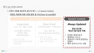 성능 최적화 설정방안02 |
1. 콘텐츠 유형별 배포정책 설정 및 예시 > 1.2. Dynamic Contents
콘텐츠 특징에 따른 유형 분류 및 TTL(Time To Live)정의
Long-lived
*.css, *.js, *.jpg, *.png
소프트웨어 다운로드,
이미지 파일,
VOD Manifests
• 높은 TTL 사용
• 버전관리를 통해 갱신된
객체 전달
Static Contents Dynamic Contents
Always Updated
항상 최신화
캐싱이 불가능한 객체
• 빈번한 업데이트가
발생하는 리소스
• 요청마다 다르게 응답하는
콘텐츠
• 매우 낮거나 0 TTL 사용
Short-lived
Landing pages – index.jsp
뉴스, 날씨 등
Live Streaming manifests
• 낮은 TTL 사용,
주기적 업데이트 사용
• 원본 부하 최소화
 