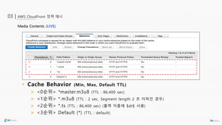 AWS CloudFront 정책 예시03 |
• Cache Behavior (Min, Max, Default TTL)
 <0순위> *master.m3u8 (TTL : 86,400 sec)
 <1순위> *.m3u8 (TTL : 2 sec, Segment length 2 초 이하인 경우)
 <2순위> *.ts (TTL : 86,400 sec) (출력 이름에 $dt$ 사용)
 <3순위> Default (*) (TTL : default)
Media Contents (LIVE)
 