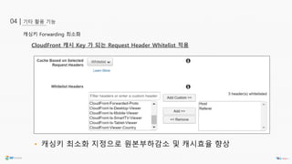 기타 활용 기능04 |
캐싱키 Forwarding 최소화
CloudFront 캐시 Key 가 되는 Request Header Whitelist 적용
• 캐싱키 최소화 지정으로 원본부하감소 및 캐시효율 향상
 