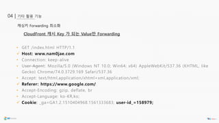 기타 활용 기능04 |
캐싱키 Forwarding 최소화
• GET /index.html HTTP/1.1
 Host: www.nam0jae.com
• Connection: keep-alive
• User-Agent: Mozilla/5.0 (Windows NT 10.0; Win64; x64) AppleWebKit/537.36 (KHTML, like
Gecko) Chrome/74.0.3729.169 Safari/537.36
• Accept: text/html,application/xhtml+xml,application/xml;
 Referer: https://www.google.com/
• Accept-Encoding: gzip, deflate, br
• Accept-Language: ko-KR,ko;
 Cookie: _ga=GA1.2.1510404968.1561333683; user-id_=158979;
CloudFront 캐시 Key 가 되는 Value만 Forwarding
 
