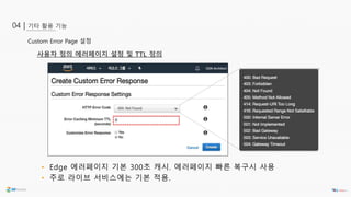 기타 활용 기능04 |
Custom Error Page 설정
• Edge 에러페이지 기본 300초 캐시. 에러페이지 빠른 복구시 사용
• 주로 라이브 서비스에는 기본 적용.
사용자 정의 에러페이지 설정 및 TTL 정의
 