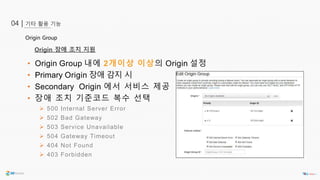 기타 활용 기능04 |
Origin 장애 조치 지원
• Origin Group 내에 2개이상 이상의 Origin 설정
• Primary Origin 장애 감지 시
• Secondary Origin 에서 서비스 제공
• 장애 조치 기준코드 복수 선택
 500 Internal Server Error
 502 Bad Gateway
 503 Service Unavailable
 504 Gateway Timeout
 404 Not Found
 403 Forbidden
Origin Group
 