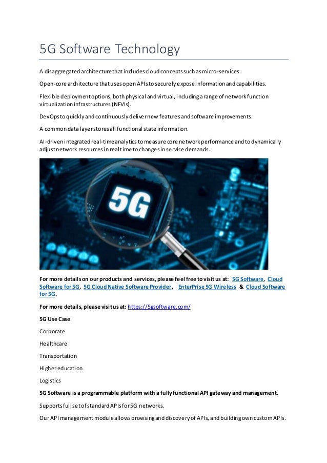 5G Software Technology
A disaggregatedarchitecturethatincludescloudconceptssuchasmicro-services.
Open-core architecture thatusesopenAPIstosecurelyexposeinformationandcapabilities.
Flexible deploymentoptions,bothphysical andvirtual, includingarange of networkfunction
virtualizationinfrastructures(NFVIs).
DevOpstoquicklyandcontinuouslydelivernew featuresandsoftware improvements.
A commondata layerstoresall functional state information.
AI-drivenintegratedreal-timeanalyticstomeasure core networkperformance andtodynamically
adjustnetworkresourcesinreal time tochangesinservice demands.
For more detailson our products and services,please feel free tovisitus at: 5G Software, Cloud
Software for 5G, 5G CloudNative Software Provider, EnterPrise 5G Wireless & Cloud Software
for 5G.
For more details,please visitus at: https://5gsoftware.com/
5G Use Case
Corporate
Healthcare
Transportation
Highereducation
Logistics
5G Software is a programmable platform witha fullyfunctional API gateway and management.
Supportsfull setof standardAPIsfor5G networks.
Our APImanagementmoduleallowsbrowsinganddiscoveryof APIs,andbuildingowncustomAPIs.
 