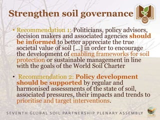 Strengthen soil governance
• Recommendation 1: Politicians, policy advisors,
decision makers and associated agencies should
be informed to better appreciate the true
societal value of soil […] in order to encourage
the development of enabling frameworks for soil
protection or sustainable management in line
with the goals of the World Soil Charter
• Recommendation 2: Policy development
should be supported by regular and
harmonised assessments of the state of soil,
associated pressures, their impacts and trends to
prioritise and target interventions.
 