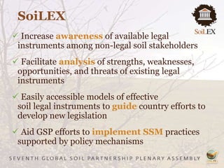  Increase awareness of available legal
instruments among non-legal soil stakeholders
 Facilitate analysis of strengths, weaknesses,
opportunities, and threats of existing legal
instruments
 Easily accessible models of effective
soil legal instruments to guide country efforts to
develop new legislation
 Aid GSP efforts to implement SSM practices
supported by policy mechanisms
SoiLEX
 