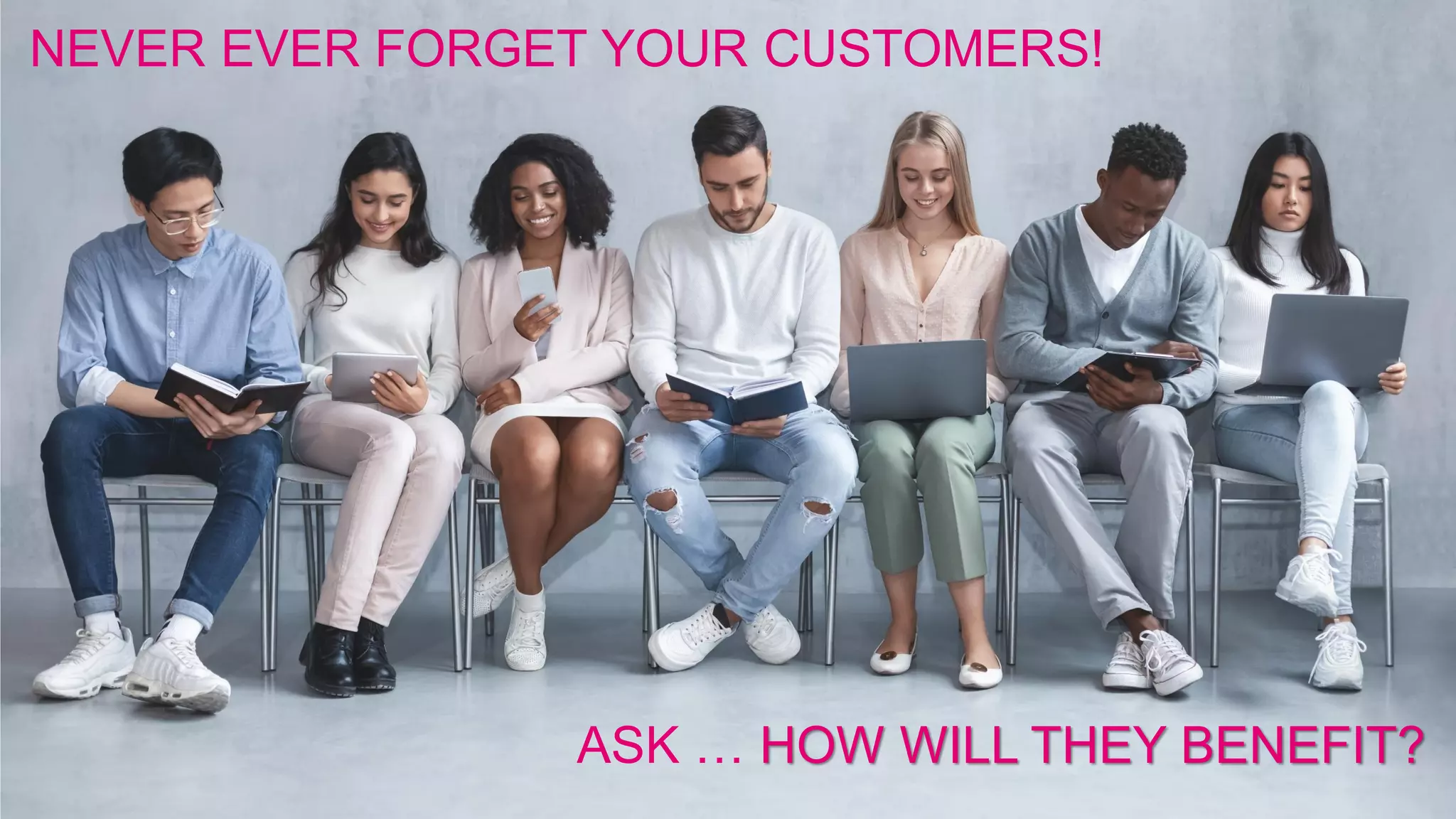 NEVER EVER FORGET YOUR CUSTOMERS!
ASK … HOW WILL THEY BENEFIT?
 