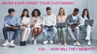 NEVER EVER FORGET YOUR CUSTOMERS!
ASK … HOW WILL THEY BENEFIT?
 