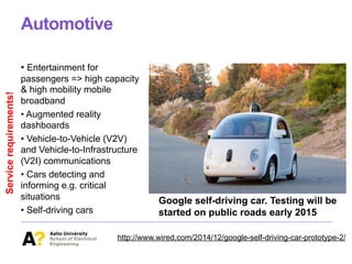 Automotive
• Entertainment for
passengers => high capacity
& high mobility mobile
broadband
• Augmented reality
dashboards
• Vehicle-to-Vehicle (V2V)
and Vehicle-to-Infrastructure
(V2I) communications
• Cars detecting and
informing e.g. critical
situations
• Self-driving cars
Google self-driving car. Testing will be
started on public roads early 2015
http://www.wired.com/2014/12/google-self-driving-car-prototype-2/
Servicerequirements!
 