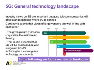 5G: General technology landscape
Industry views on 5G are important because telecom companies will
drive standardization where 5G is defined
Currently it seems that views of large vendors are well in line with
each other
- The given picture (Ericsson)
chrystallize the mainstream
thinking
- That is, it is expected that
5G will be composed by well
integrated 2G-4G
technologies + evolving new
technology components
In the following we focus on new technologies
 