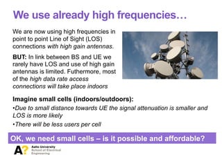We use already high frequencies…
Imagine small cells (indoors/outdoors):
• Due to small distance towards UE the signal attenuation is smaller and
LOS is more likely
• There will be less users per cell
OK, we need small cells – is it possible and affordable?
We are now using high frequencies in
point to point Line of Sight (LOS)
connections with high gain antennas.
BUT: In link between BS and UE we
rarely have LOS and use of high gain
antennas is limited. Futhermore, most
of the high data rate access
connections will take place indoors
 