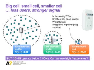 Big cell, small cell, smaller cell
… less users, stronger signal
4G macrocell:
K=100
P/(N+I)~8dB
4G picocell:
K=20
P/(N+I)~14dB
4G femtocell:
K=4
P/(N+I)~20dB
Is this reality? Yes.
Smallest 3G base station:
Weight 250g
Integrated to power plug
+socket
BUT: 3G-4G operate below 3.5GHz. Can we use high frequencies?
 