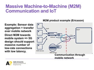 Massive Machine-to-Machine (M2M)
Communication and IoT
Example: Sensor data
aggregation + transfer
over mobile network
Direct M2M towards
mobile system => 5G
design should support
massive number of
low-rate connections
with low latency.
M2M product example (Ericsson)
Communication through
mobile network
 
