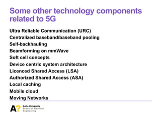Some other technology components
related to 5G
Ultra Reliable Communication (URC)
Centralized baseband/baseband pooling
Self-backhauling
Beamforming on mmWave
Soft cell concepts
Device centric system architecture
Licenced Shared Access (LSA)
Authorized Shared Access (ASA)
Local caching
Mobile cloud
Moving Networks
 