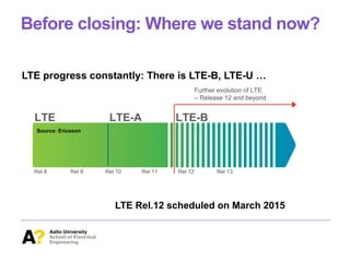 Before closing: Where we stand now?
LTE progress constantly: There is LTE-B, LTE-U …
will take place mainly within the following areas:
e to a wide range of scenarios and use cases.
ng small-cell/local-area deployments.
ng new use cases, such as machine-type communication
public safety services (NSPS).
within
band
now
th 55
2 and
2018
ments
lease
e LTE
on of
LTE-
art of
ed in
hanced LTE RAT in several dimensions. For example, the
ssion bandwidth beyond 20MHz and improved spectrum
n, and enhanced multi-antenna transmission based on an
-signal structure. Another extension was the introduction of
ossibility of using LTE radio access not only for the access
a solution for wireless backhauling.
LTE LTE-A LTE-B
Rel 8Rel 8 Rel 9Rel 9 Rel 10Rel 10 Rel 11Rel 11 Rel 12Rel 12 Rel 13Rel 13
Further evolution of LTE
– Release 12 and beyond
Further evolution of LTE
– Release 12 and beyond
Figure 1: The evolution of LTE beyond LTE-A.
Source: Ericsson
LTE Rel.12 scheduled on March 2015
 