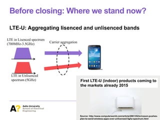 Before closing: Where we stand now?
LTE-U: Aggregating lisenced and unlisenced bands
LTE in Lisenced spectrum
(700MHz-3.5GHz)
LTE in Unlisenced
spectrum (5GHz)
Carrier aggregation
Source: http://www.computerworld.com/article/2861352/ericsson-pushes-
plan-to-send-wireless-apps-over-unlicensed-5ghz-spectrum.html
First LTE-U (indoor) products coming to
the markets already 2015
 