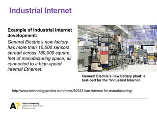 Industrial Internet
Example of Industrial Internet
development:
General Electric’s new factory
has more than 10,000 sensors
spread across 180,000 square
feet of manufacturing space, all
connected to a high-speed
internal Ethernet.
http://www.technologyreview.com/news/509331/an-internet-for-manufacturing/
General Electric’s new battery plant: a
test-bed for the “industrial Internet.
 